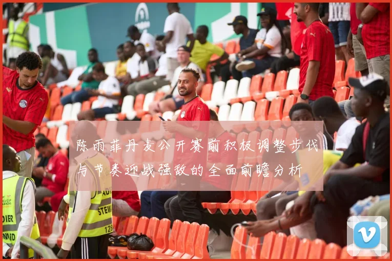 陈雨菲丹麦公开赛前积极调整步伐与节奏迎战强敌的全面前瞻分析