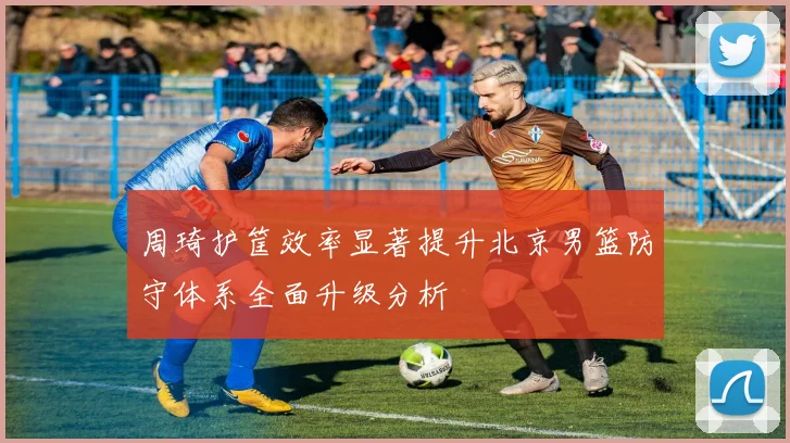 周琦护筐效率显著提升北京男篮防守体系全面升级分析